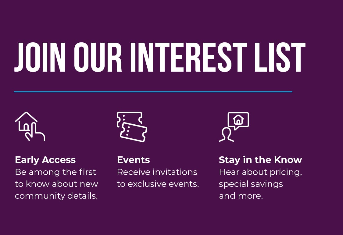 Join Interest List! Be among the first to know about new community details, receive invitations to exclusive events, and hear about pricing, special savings, and more! 